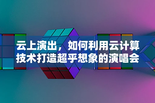 云上演出，如何利用云计算技术打造超乎想象的演唱会体验？
