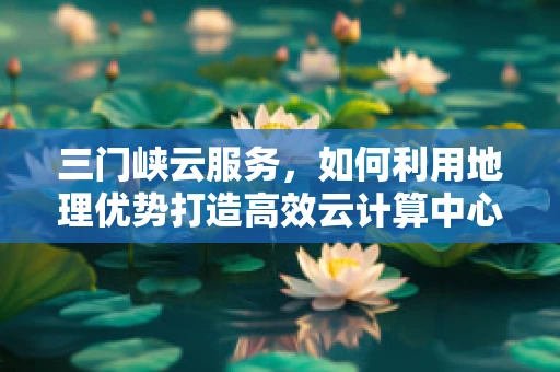 三门峡云服务，如何利用地理优势打造高效云计算中心？