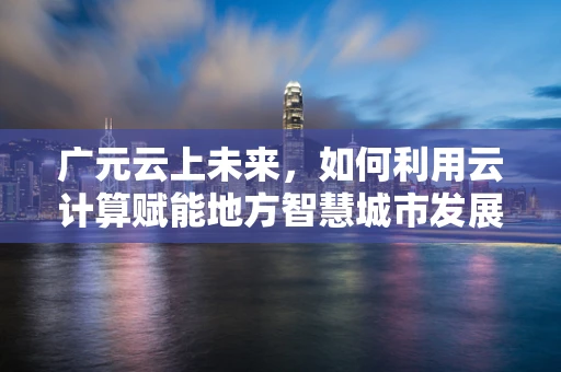广元云上未来，如何利用云计算赋能地方智慧城市发展？