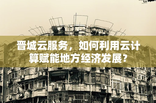 晋城云服务，如何利用云计算赋能地方经济发展？