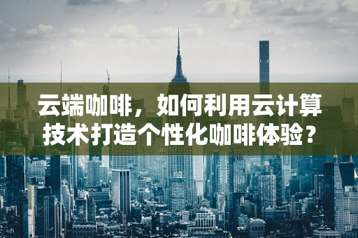 云端咖啡，如何利用云计算技术打造个性化咖啡体验？