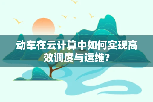 动车在云计算中如何实现高效调度与运维？