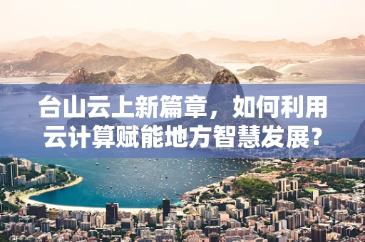 台山云上新篇章，如何利用云计算赋能地方智慧发展？