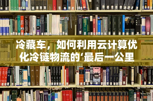 冷藏车，如何利用云计算优化冷链物流的‘最后一公里’？
