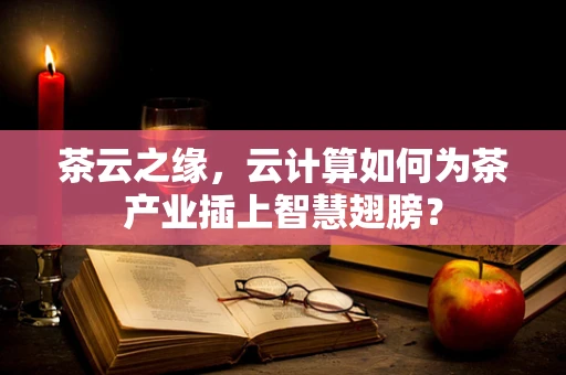 茶云之缘，云计算如何为茶产业插上智慧翅膀？