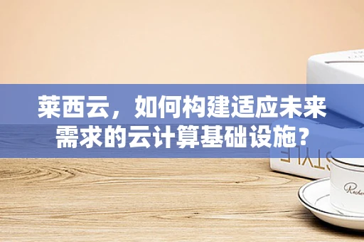 莱西云，如何构建适应未来需求的云计算基础设施？