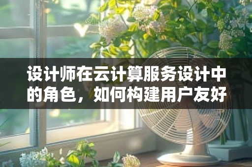 设计师在云计算服务设计中的角色，如何构建用户友好的云体验？