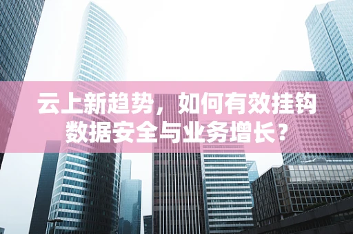 云上新趋势，如何有效挂钩数据安全与业务增长？