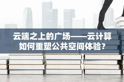 云端之上的广场——云计算如何重塑公共空间体验？