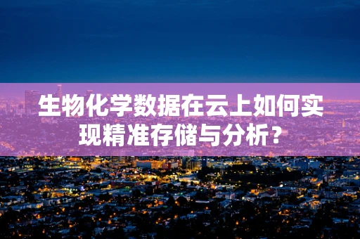 生物化学数据在云上如何实现精准存储与分析？