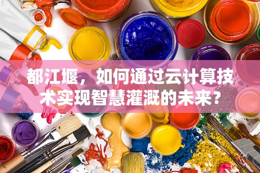 都江堰，如何通过云计算技术实现智慧灌溉的未来？