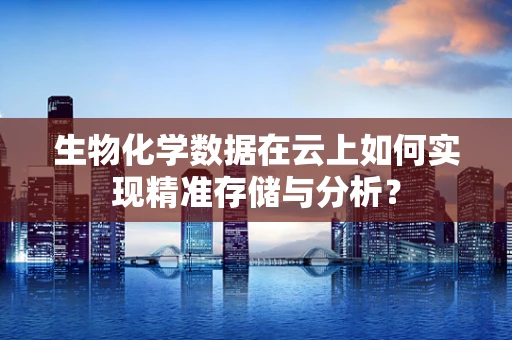 生物化学数据在云上如何实现精准存储与分析？