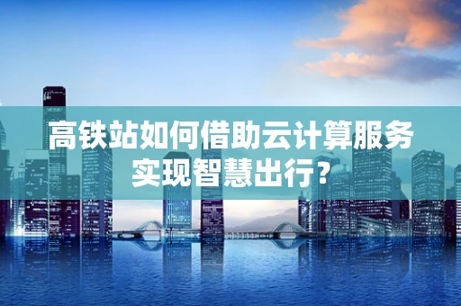 高铁站如何借助云计算服务实现智慧出行？