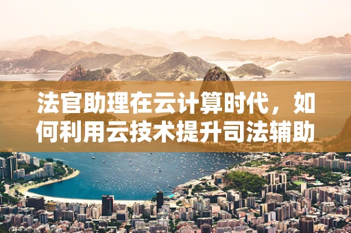 法官助理在云计算时代，如何利用云技术提升司法辅助效率？