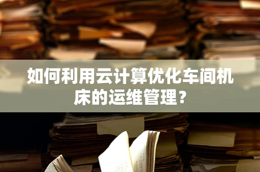 如何利用云计算优化车间机床的运维管理？