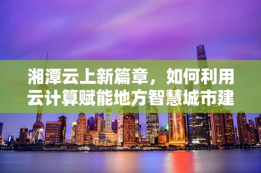湘潭云上新篇章，如何利用云计算赋能地方智慧城市建设？