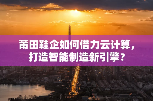莆田鞋企如何借力云计算，打造智能制造新引擎？