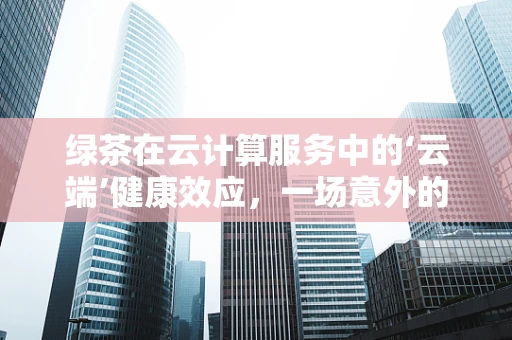绿茶在云计算服务中的‘云端’健康效应，一场意外的跨界融合？