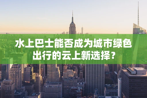 水上巴士能否成为城市绿色出行的云上新选择？