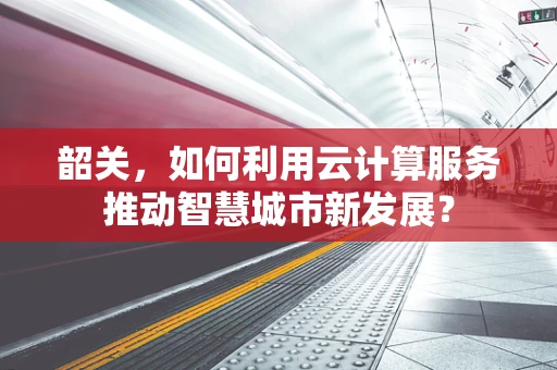 韶关，如何利用云计算服务推动智慧城市新发展？