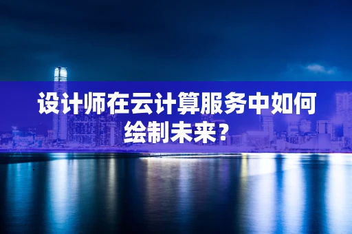 设计师在云计算服务中如何绘制未来？