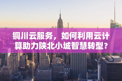 铜川云服务，如何利用云计算助力陕北小城智慧转型？