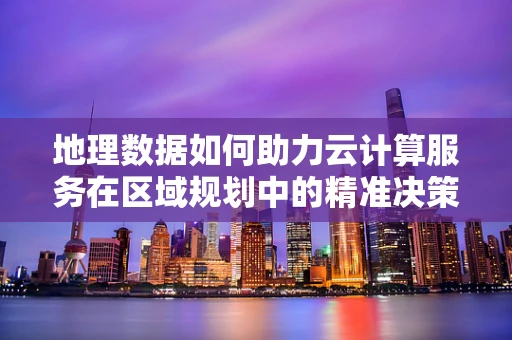 地理数据如何助力云计算服务在区域规划中的精准决策？