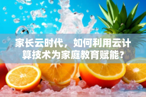 家长云时代，如何利用云计算技术为家庭教育赋能？