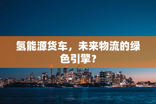 氢能源货车，未来物流的绿色引擎？