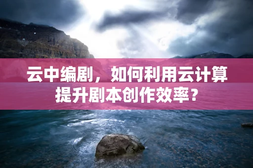 云中编剧，如何利用云计算提升剧本创作效率？