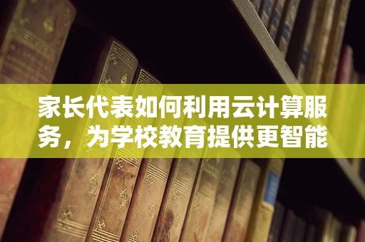 家长代表如何利用云计算服务，为学校教育提供更智能的解决方案？