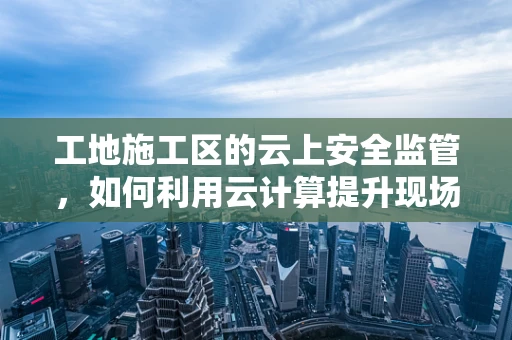 工地施工区的云上安全监管，如何利用云计算提升现场管理效率？
