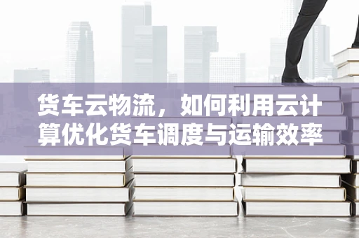 货车云物流，如何利用云计算优化货车调度与运输效率？
