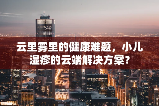 云里雾里的健康难题，小儿湿疹的云端解决方案？