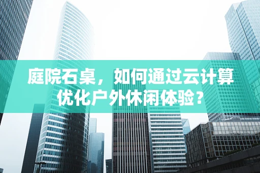 庭院石桌，如何通过云计算优化户外休闲体验？