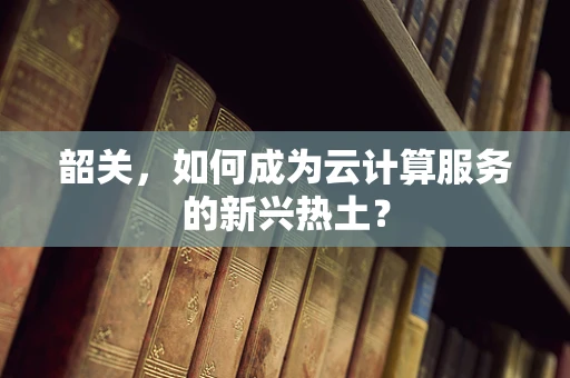 韶关，如何成为云计算服务的新兴热土？