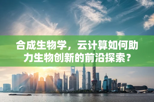 合成生物学，云计算如何助力生物创新的前沿探索？
