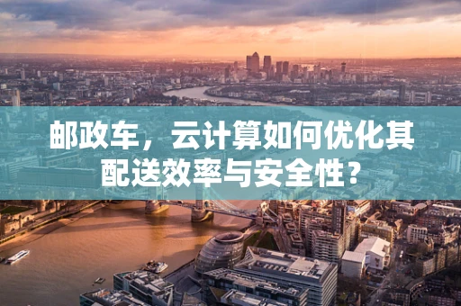 邮政车，云计算如何优化其配送效率与安全性？