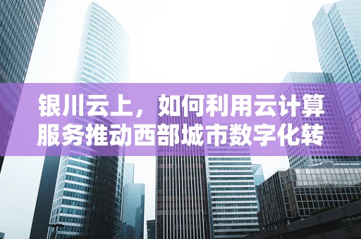 银川云上，如何利用云计算服务推动西部城市数字化转型？