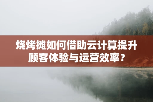 烧烤摊如何借助云计算提升顾客体验与运营效率？