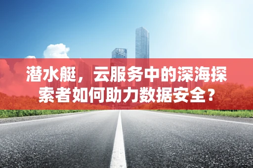 潜水艇，云服务中的深海探索者如何助力数据安全？