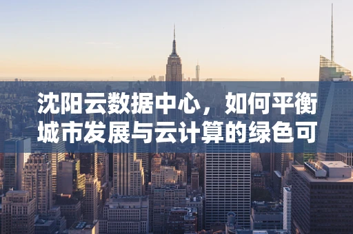 沈阳云数据中心，如何平衡城市发展与云计算的绿色可持续性？