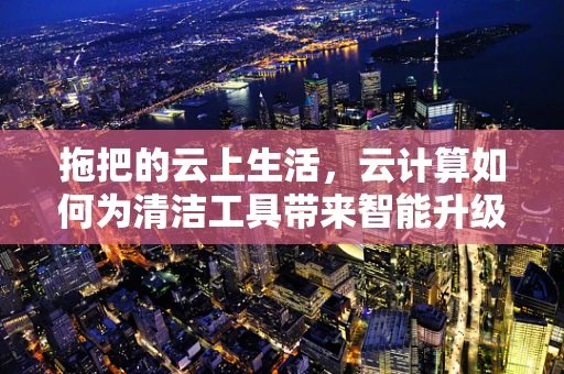 拖把的云上生活，云计算如何为清洁工具带来智能升级？