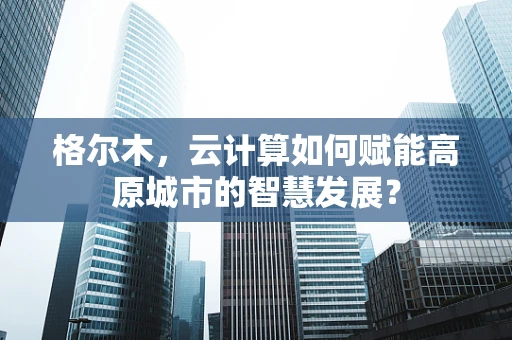 格尔木，云计算如何赋能高原城市的智慧发展？