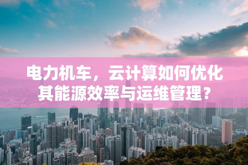 电力机车，云计算如何优化其能源效率与运维管理？