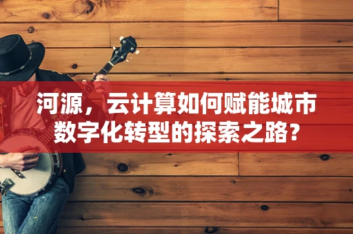 河源，云计算如何赋能城市数字化转型的探索之路？