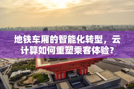 地铁车厢的智能化转型，云计算如何重塑乘客体验？