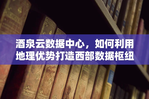 酒泉云数据中心，如何利用地理优势打造西部数据枢纽？