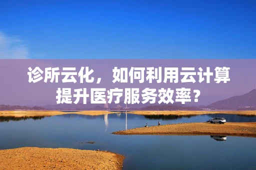 诊所云化，如何利用云计算提升医疗服务效率？