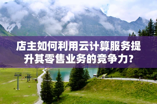 店主如何利用云计算服务提升其零售业务的竞争力？